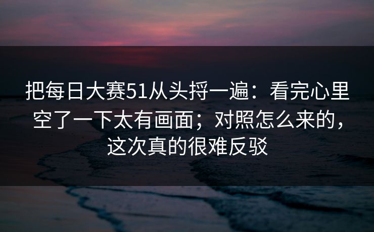把每日大赛51从头捋一遍：看完心里空了一下太有画面；对照怎么来的，这次真的很难反驳